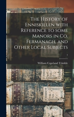 The History of Enniskillen With Reference to Some Manors in Co. Fermanagh, and Other Local Subjects; 1 by Trimble, William Copeland 1851-