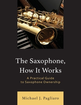 The Saxophone, How It Works: A Practical Guide to Saxophone Ownership by Pagliaro, Michael J.