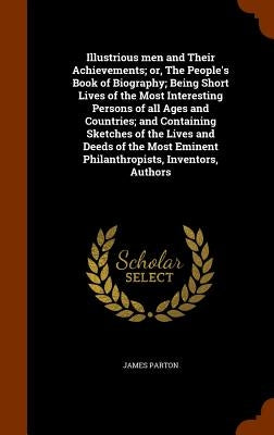 Illustrious men and Their Achievements; or, The People's Book of Biography; Being Short Lives of the Most Interesting Persons of all Ages and Countrie by Parton, James