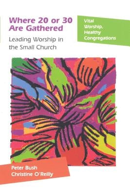 Where 20 or 30 Are Gathered: Leading Worship in the Small Church by Bush, Peter