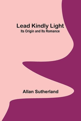 Lead Kindly Light: Its Origin and Its Romance by Sutherland, Allan