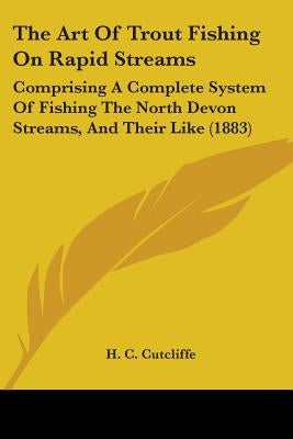 The Art Of Trout Fishing On Rapid Streams: Comprising A Complete System Of Fishing The North Devon Streams, And Their Like (1883) by Cutcliffe, H. C.