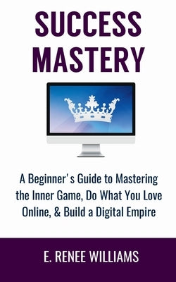 Success Mastery: A Beginner's Guide to Mastering the Inner Game, Do What You Love Online, & Build a Digital Empire by Williams, E. Renee