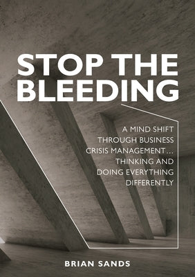 Stop the Bleeding: A mind shift through business crisis management... Thinking and doing everything differently by Sands, Brian