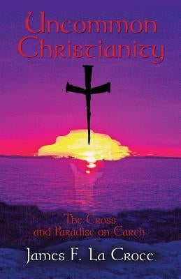 Uncommon Christianity: The Cross and Paradise on Earth by La Croce, James F.