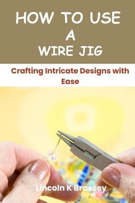 How to Use a Wire Jig: Crafting Intricate Designs with Ease by Brassey, Lincoln K.