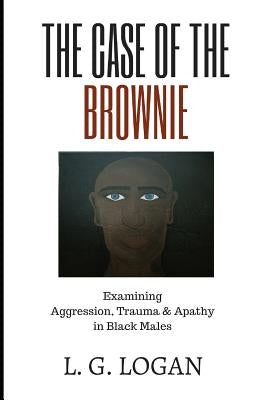 The Case of the Brownie: Examining Aggression, Trauma & Apathy in Black Males by Logan, L. G.