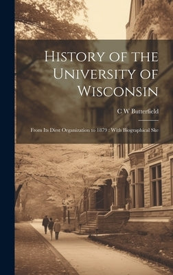 History of the University of Wisconsin: From its Dirst Organization to 1879: With Biographical Ske by Butterfield, C. W.