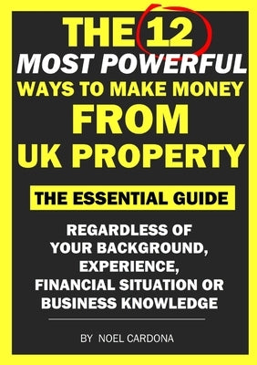 The 12 Most Powerful Ways of Making Money From UK Property: The Essential Guide. Regardless of Background, Experience, Financial Situation Or Business by Cardona, Noel