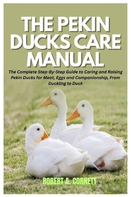 The Pekin Ducks Care Manual: The Complete Step-By-Step Guide to Caring and Raising Pekin Ducks for Meat, Eggs and Companionship, From Duckling to Duck by Cornett, Robert A.