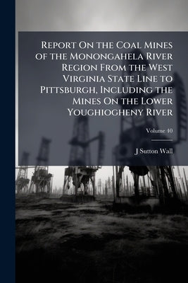 Report On the Coal Mines of the Monongahela River Region From the West Virginia State Line to Pittsburgh, Including the Mines On the Lower Youghioghen by Wall, J. Sutton