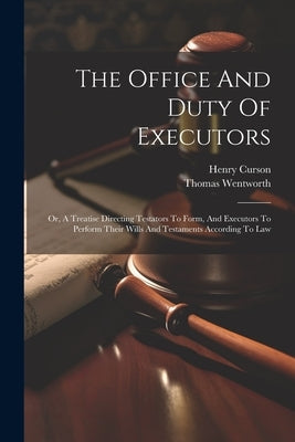 The Office And Duty Of Executors: Or, A Treatise Directing Testators To Form, And Executors To Perform Their Wills And Testaments According To Law by Wentworth, Thomas