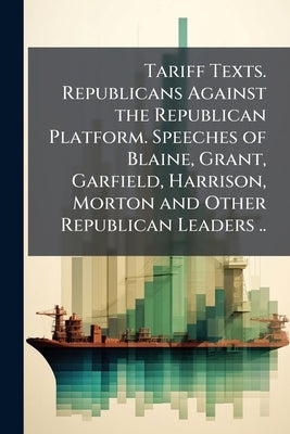 Tariff Texts. Republicans Against the Republican Platform. Speeches of Blaine, Grant, Garfield, Harrison, Morton and Other Republican Leaders .. by Anonymous