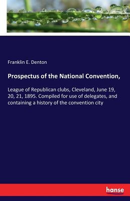 Prospectus of the National Convention,: League of Republican clubs, Cleveland, June 19, 20, 21, 1895. Compiled for use of delegates, and containing a by Denton, Franklin E.