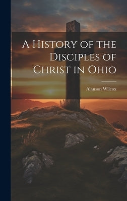 A History of the Disciples of Christ in Ohio by Wilcox, Alanson