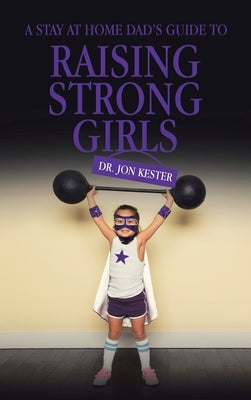 A Stay at Home Dad's Guide to Raising Strong Girls by Kester, Jon