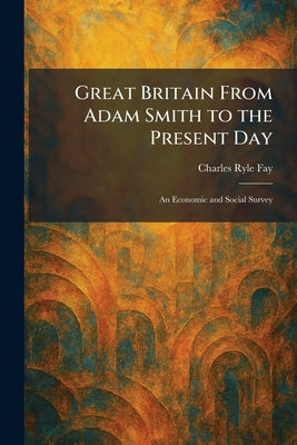 Great Britain From Adam Smith to the Present Day: An Economic and Social Survey by Fay, Charles Ryle