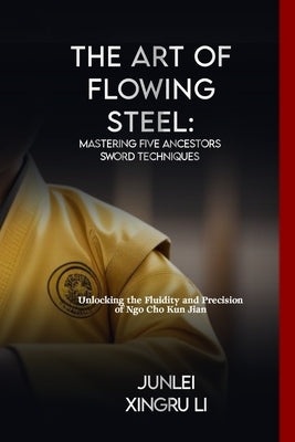 The Art of Flowing Steel: Mastering Five Ancestors Sword Techniques: Unlocking the Fluidity and Precision of Ngo Cho Kun Jian by Xingru Li, Junlei