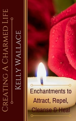 Creating A Charmed Life: Enchantments To Attract, Repel, Cleanse and Heal by Wallace, Kelly
