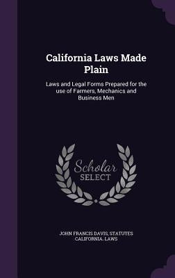 California Laws Made Plain: Laws and Legal Forms Prepared for the use of Farmers, Mechanics and Business Men by Davis, John Francis