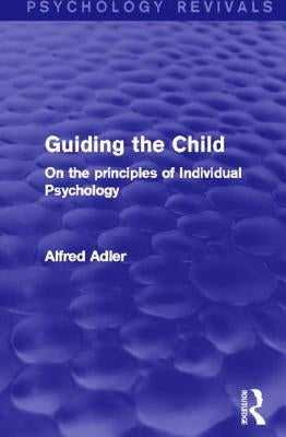 Guiding the Child (Psychology Revivals): On the principles of Individual Psychology by Adler, Alfred
