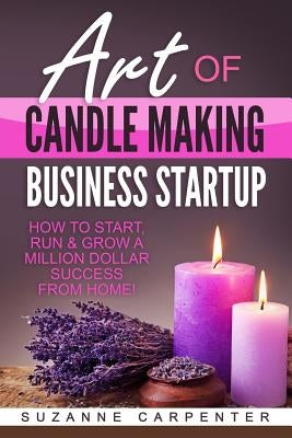Art Of Candle Making Business Startup: How to Start, Run & Grow a Million Dollar Success From Home! by Carpenter, Suzanne