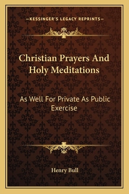 Christian Prayers And Holy Meditations: As Well For Private As Public Exercise by Bull, Henry