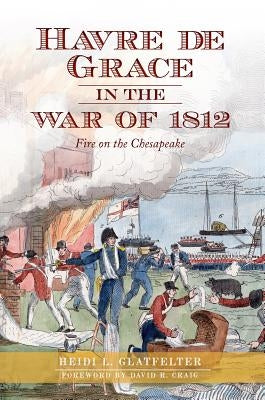 Havre de Grace in the War of 1812:: Fire on the Chesapeake by Glatfelter, Heidi