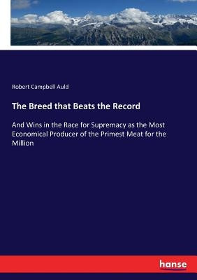 The Breed that Beats the Record: And Wins in the Race for Supremacy as the Most Economical Producer of the Primest Meat for the Million by Auld, Robert Campbell