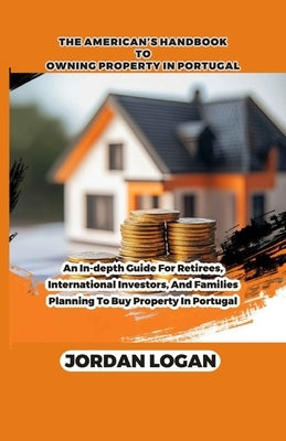 The America's handbook to owning property in portugal: An in-depth guide for retirees, international investors, and families planning to buy property by Logan, Jordan