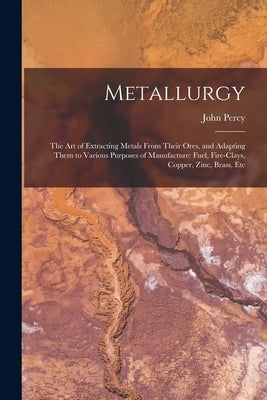 Metallurgy: The Art of Extracting Metals From Their Ores, and Adapting Them to Various Purposes of Manufacture: Fuel, Fire-Clays, by Percy, John