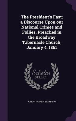 The President's Fast; a Discourse Upon our National Crimes and Follies, Preached in the Broadway Tabernacle Church, January 4, 1861 by Thompson, Joseph Parrish