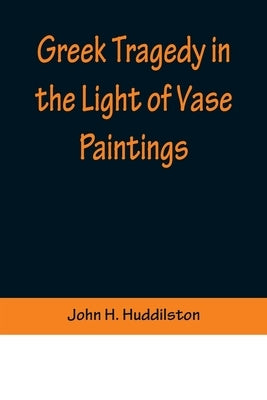 Greek Tragedy in the Light of Vase Paintings by H. Huddilston, John