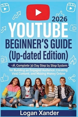 YouTube 2026 Beginner's Guide ( Up-dated Edition ): A Complete 30-Day Step by Step System for Building an Engaged Audience, Creating Viral Content, an by Xander, Logan