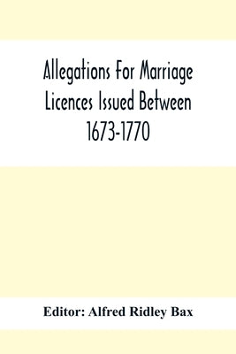 Allegations For Marriage Licences Issued Between 1673-1770; With An Appendix Of Allegations Discovered Whilst The Ms. Was Passing Through The Press by Ridley Bax, Alfred