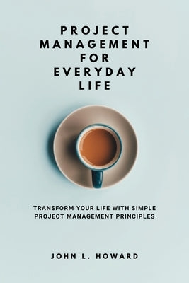 Project Management for Everyday Life: Transform Your Life with Simple Project Management Principles by Howard, John L.
