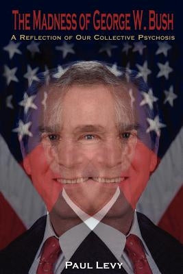The Madness of George W. Bush: A Reflection of Our Collective Psychosis by Levy, Paul