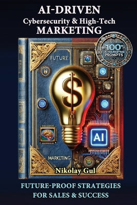 AI-Driven Cybersecurity and High-Tech Marketing: Future-Proof Strategies for Sales, Success, and AI-Powered Growth by Gul, Nikolay