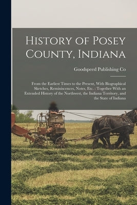 History of Posey County, Indiana: From the Earliest Times to the Present, With Biographical Sketches, Reminiscences, Notes, etc.: Together With an Ext by Co, Goodspeed Publishing