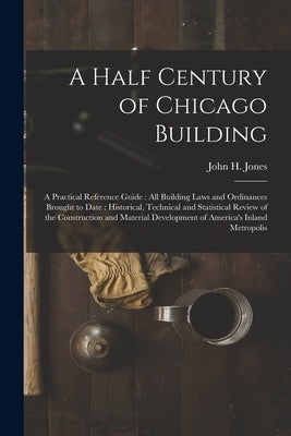 A Half Century of Chicago Building: A Practical Reference Guide: all Building Laws and Ordinances Brought to Date: Historical, Technical and Statistic by Jones, John H.