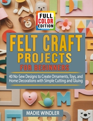 Felt Craft Projects for Beginners: 40 No-Sew Designs to Create Ornaments, Toys, and Home Decorations with Simple Cutting and Gluing by Windler, Madie