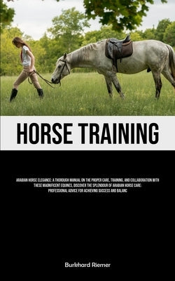 Horse Training: Arabian Horse Elegance: A Thorough Manual On The Proper Care, Training, And Collaboration With These Magnificent Equin by Riemer, Burkhard