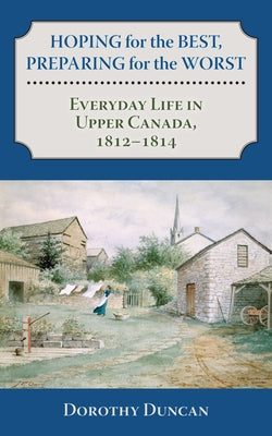 Hoping for the Best, Preparing for the Worst: Everyday Life in Upper Canada, 1812-1814 by Duncan, Dorothy
