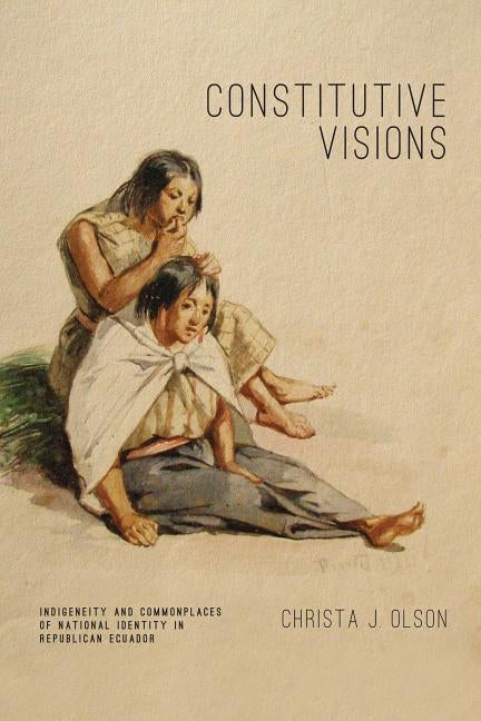 Constitutive Visions: Indigeneity and Commonplaces of National Identity in Republican Ecuador by Olson, Christa J.