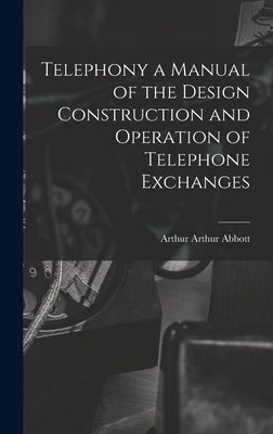 Telephony a Manual of the Design Construction and Operation of Telephone Exchanges by Abbott, Arthur Arthur