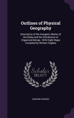 Outlines of Physical Geography: Descriptive of the Inorganic Matter of the Globe and the Distribution of Organized Beings: With Eight Maps Compiled by by Hughes, Edward