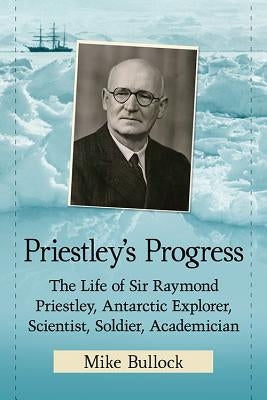 Priestley's Progress: The Life of Sir Raymond Priestley, Antarctic Explorer, Scientist, Soldier, Academician by Bullock, Mike