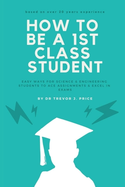 How to be a 1st class student: Easy ways for science and engineering students to ace assignments and excel in exams by Price, Trevor John