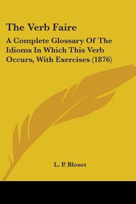 The Verb Faire: A Complete Glossary Of The Idioms In Which This Verb Occurs, With Exercises (1876) by Blouet, L. P.