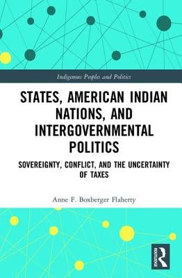 States, American Indian Nations, and Intergovernmental Politics: Sovereignty, Conflict, and the Uncertainty of Taxes by Boxberger Flaherty, Anne F.